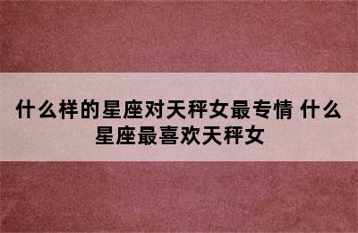 什么样的星座对天秤女最专情 什么星座最喜欢天秤女